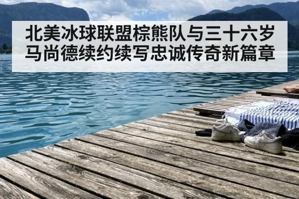 北美冰球联盟棕熊队与三十六岁马尚德续约续写忠诚传奇新篇章